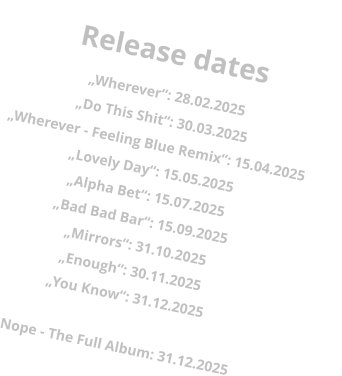 Release dates „Wherever“: 28.02.2025„Do This Shit“: 30.03.2025 „Wherever - Feeling Blue Remix“: 15.04.2025 „Lovely Day“: 15.05.2025 „Alpha Bet“: 15.07.2025 „Bad Bad Bar“: 15.09.2025 „Mirrors“: 31.10.2025 „Enough“: 30.11.2025 „You Know“: 31.12.2025  Nope - The Full Album: 31.12.2025